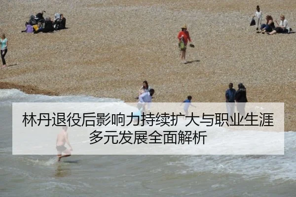 林丹退役后影响力持续扩大与职业生涯多元发展全面解析